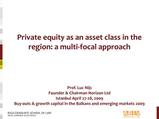 Private equity as an asset class in the
region: a multi-focal approach
Prof. Luc Nijs
Founder & Chairman Horizon Ltd
Istanbul April 27-28, 2009
Buy-outs & growth capital in the Balkans and emerging markets 2009
 