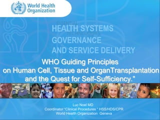 SYSTEMS
                GOVERNANCE
                AND SERVICE DELIVERY
           WHO Guiding Principles
on Human Cell, Tissue and OrganTransplantation
      and the Quest for Self-Sufficiency."


                              Luc Noel MD
            Coordinator “Clinical Procedures “ HSS/HDS/CPR
                  World Health Organization Geneva
 