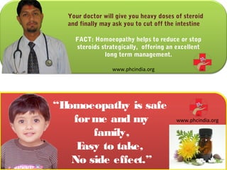 Your doctor will give you heavy doses of steroid
  and finally may ask you to cut off the intestine

    FACT: Homoeopathy helps to reduce or stop
    steroids strategically, offering an excellent
              long term management.

                 www.phcindia.org




“Homoeopathy is safe
   for me and my                        www.phcindia.org

       family,
    Easy to take,
   No side effect.”
 