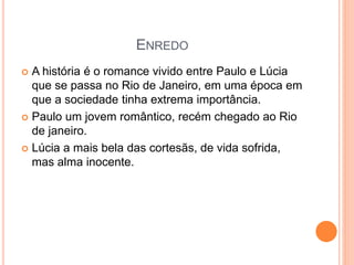 ENREDO
 A história é o romance vivido entre Paulo e Lúcia
que se passa no Rio de Janeiro, em uma época em
que a sociedade tinha extrema importância.
 Paulo um jovem romântico, recém chegado ao Rio
de janeiro.
 Lúcia a mais bela das cortesãs, de vida sofrida,
mas alma inocente.
 