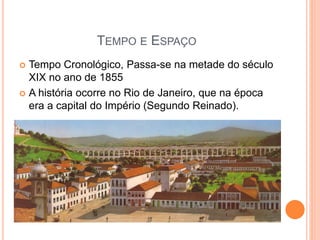 TEMPO E ESPAÇO
 Tempo Cronológico, Passa-se na metade do século
XIX no ano de 1855
 A história ocorre no Rio de Janeiro, que na época
era a capital do Império (Segundo Reinado).
 