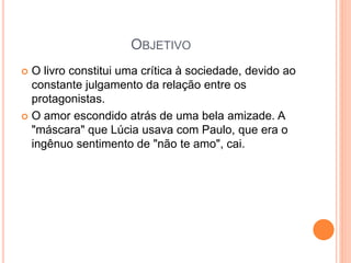 OBJETIVO
 O livro constitui uma crítica à sociedade, devido ao
constante julgamento da relação entre os
protagonistas.
 O amor escondido atrás de uma bela amizade. A
"máscara" que Lúcia usava com Paulo, que era o
ingênuo sentimento de "não te amo", cai.
 