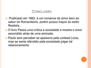 CONCLUSÃO
 Publicado em 1862, é um romance de amor bem ao
sabor do Romantismo, porém possui traços do estilo
Realista.
 O livro Passa uma crítica a sociedade e mostra o amor
escondido atrás de uma amizade.
 Paulo sem perceber se apaixona pela cortesã Lúcia,
mas se sente ofendido pela sociedade julgar tal
relacionamento.
 