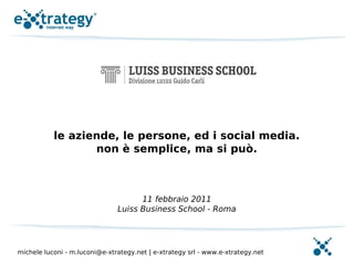 le aziende, le persone, ed i social media.
                  non è semplice, ma si può.



                                     11 febbraio 2011
                               Luiss Business School - Roma




michele luconi - m.luconi@e-xtrategy.net | e-xtrategy srl - www.e-xtrategy.net
 