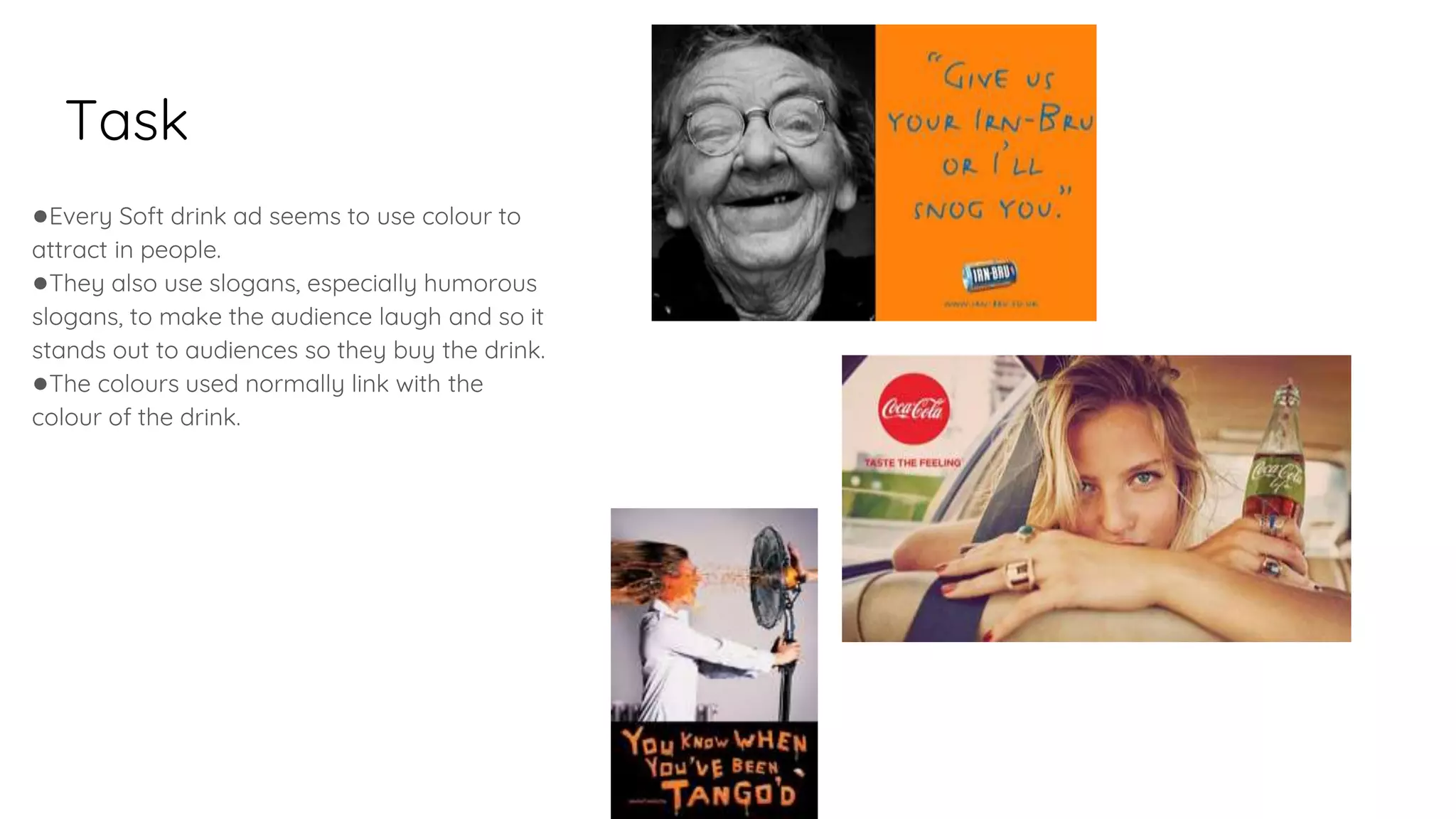 Task
●Every Soft drink ad seems to use colour to
attract in people.
●They also use slogans, especially humorous
slogans, to make the audience laugh and so it
stands out to audiences so they buy the drink.
●The colours used normally link with the
colour of the drink.
 