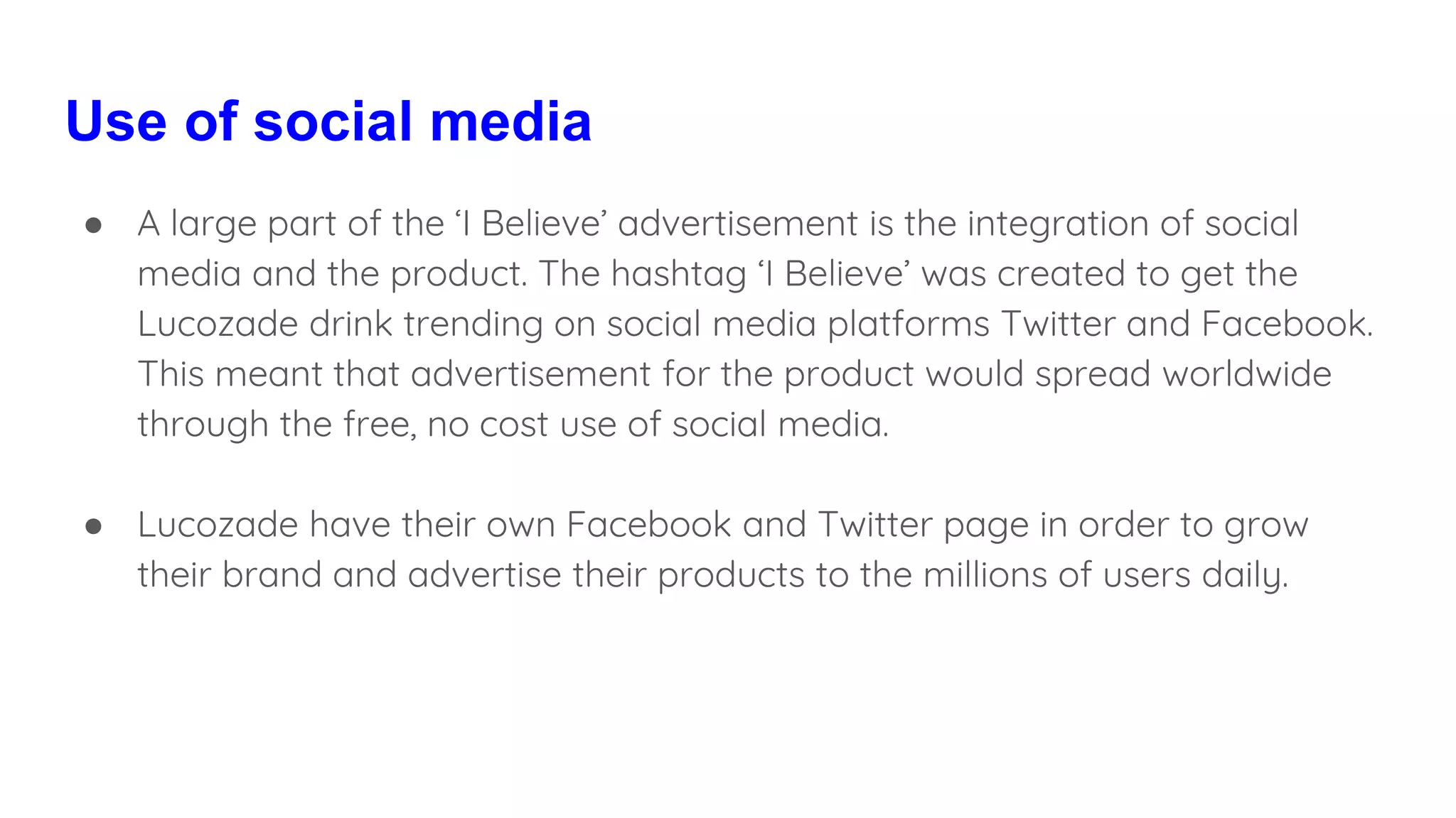 Use of social media
● A large part of the ‘I Believe’ advertisement is the integration of social
media and the product. The hashtag ‘I Believe’ was created to get the
Lucozade drink trending on social media platforms Twitter and Facebook.
This meant that advertisement for the product would spread worldwide
through the free, no cost use of social media.
● Lucozade have their own Facebook and Twitter page in order to grow
their brand and advertise their products to the millions of users daily.
 