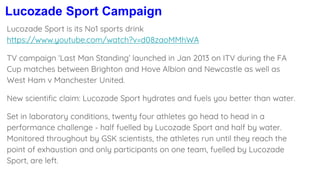 Lucozade Sport Campaign
Lucozade Sport is its No1 sports drink
https://www.youtube.com/watch?v=d08zaoMMhWA
TV campaign ‘Last Man Standing’ launched in Jan 2013 on ITV during the FA
Cup matches between Brighton and Hove Albion and Newcastle as well as
West Ham v Manchester United.
New scientific claim: Lucozade Sport hydrates and fuels you better than water.
Set in laboratory conditions, twenty four athletes go head to head in a
performance challenge - half fuelled by Lucozade Sport and half by water.
Monitored throughout by GSK scientists, the athletes run until they reach the
point of exhaustion and only participants on one team, fuelled by Lucozade
Sport, are left.
 