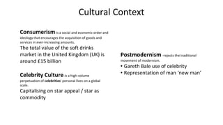 Cultural Context
Consumerism-is a social and economic order and
ideology that encourages the acquisition of goods and
services in ever-increasing amounts.
The total value of the soft drinks
market in the United Kingdom (UK) is
around £15 billion
Celebrity Culture-is a high-volume
perpetuation of celebrities' personal lives on a global
scale.
Capitalising on star appeal / star as
commodity
Postmodernism -rejects the traditional
movement of modernism.
• Gareth Bale use of celebrity
• Representation of man ‘new man’
 