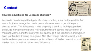 Context
How has advertising for Lucozade changed?
Lucozade has changed the types of characters they show on the posters. For
example, these vintage Lucozade posters have women on, and they are
dressed smart. This is because it was originally a drink to make people feel
better, as if it were a medicine. However, the recent posters include a mix of
men and women and the costumes are sporty as if the sportsmen and women
have just finished training or a game. Also, the vintage advertisement would
just have been posters, whereas now it can be circulated on television, social
media, radio as well as posters and billboards.
 