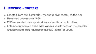 Lucozade - context
● Created 1927 as Glucozade - meant to give energy to the sick
● Renamed Lucozade in 1929
● 1983 rebranded as a sports drink rather than health drink
● Lots of sponsorship deals with various sports such as the premier
league where they have been associated for 21 years.
 