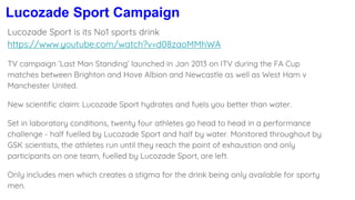 Lucozade Sport Campaign
Lucozade Sport is its No1 sports drink
https://www.youtube.com/watch?v=d08zaoMMhWA
TV campaign ‘Last Man Standing’ launched in Jan 2013 on ITV during the FA Cup
matches between Brighton and Hove Albion and Newcastle as well as West Ham v
Manchester United.
New scientific claim: Lucozade Sport hydrates and fuels you better than water.
Set in laboratory conditions, twenty four athletes go head to head in a performance
challenge - half fuelled by Lucozade Sport and half by water. Monitored throughout by
GSK scientists, the athletes run until they reach the point of exhaustion and only
participants on one team, fuelled by Lucozade Sport, are left.
Only includes men which creates a stigma for the drink being only available for sporty
men.
 