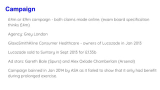 Campaign
£4m or £9m campaign - both claims made online. (exam board specification
thinks £4m)
Agency: Grey London
GlaxoSmithKline Consumer Healthcare - owners of Lucozade in Jan 2013
Lucozade sold to Suntory in Sept 2013 for £1.35b
Ad stars: Gareth Bale (Spurs) and Alex Oxlade Chamberlain (Arsenal)
Campaign banned in Jan 2014 by ASA as it failed to show that it only had benefit
during prolonged exercise.
 