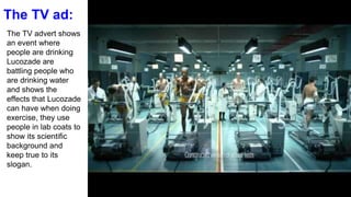 The TV ad:
The TV advert shows
an event where
people are drinking
Lucozade are
battling people who
are drinking water
and shows the
effects that Lucozade
can have when doing
exercise, they use
people in lab coats to
show its scientific
background and
keep true to its
slogan.
 
