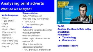 Media Language:
•Colour
•Type of shot
•Angle
•Focus
•Depth of field
•Mise-en-scene
•Realism?
•Narrative?
•Use of text/copy
•Font design/size
•Layout
Representation:
•Who/What is seen?
•How are they represented?
• DRCAGES
• Themes/Messages
Audience:
•Who is the target audience for
this advertisement
•How do we know?
•What might other audiences
make of it?
•How is the audience
addressed/attracted?
• How are values transferred?
Analysing print adverts
What do we analyse?
TASK:
Analyse the Gareth Bale ad by
annotation
Remember:
● Terminology
● Connotation
Extension: Theory
 