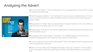 Analysing the Advert
●Aim of the print advert? - The aim of the advert is to encourage people to buy the drink as they
can perform like Gareth Bale
●Media language (mediation) – The clothing that he wears is sporty so people who do not know
who he is can still see that he is sporty, the light focuses on his face to show off that they got a
popular athlete.
●Representation of males- Males are represented as the target audience as the main athlete is a
male and even on the other ads it is 3 to 1 of males..
●Representation of the brand- The brand is represented as scientifically improving athletes and a
drink that athlete rely on.
●Psychology, which human needs is it satisfying – It is satisfying people who are looking at
getting fit and people who want to get their sport ability to the next level.
●Is there an ideal world that is being represented?- There is the ideal world that everyone can be
as fit as possible and not be unfit.
●What is the main selling point? Message? What does it want you to believe?- The main selling
point is the benefits of the drink against water and how it was helped athletes such as Gareth
 