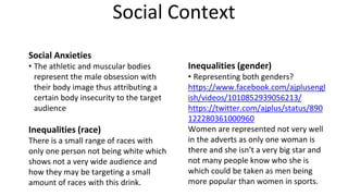 Social Context
Social Anxieties
• The athletic and muscular bodies
represent the male obsession with
their body image thus attributing a
certain body insecurity to the target
audience
Inequalities (race)
There is a small range of races with
only one person not being white which
shows not a very wide audience and
how they may be targeting a small
amount of races with this drink.
Inequalities (gender)
• Representing both genders?
https://www.facebook.com/ajplusengl
ish/videos/1010852939056213/
https://twitter.com/ajplus/status/890
122280361000960
Women are represented not very well
in the adverts as only one woman is
there and she isn’t a very big star and
not many people know who she is
which could be taken as men being
more popular than women in sports.
 