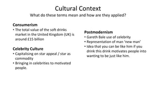 Cultural Context
What do these terms mean and how are they applied?
Consumerism
• The total value of the soft drinks
market in the United Kingdom (UK) is
around £15 billion
Celebrity Culture
• Capitalising on star appeal / star as
commodity
• Bringing in celebrities to motivated
people.
Postmodernism
• Gareth Bale use of celebrity
• Representation of man ‘new man’
• Idea that you can be like him if you
drink this drink motivates people into
wanting to be just like him.
 