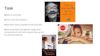 Task
●Open a word doc
●Find 3 soft drink adverts
●Add them and Lucozade to the word doc
●Now write down the generic codes and
conventions of soft drink adverts like we did
for perfume adverts
 