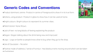 Generic Codes and Conventions
●Product dominant, centre- Product in centre of foreground to show it in its true form.
●Actions, using product- Product in glass to show how it can be used at home.
●Bright colours- Bright colours to represent its summer vibes.
●Match brand- None Shown.
●Lack of text- no long blocks of texting explaining the product.
●Slogan- Slogan talking about the drink being new and improved.
●Logo – Logo on bottle so people know what to buy when they go to the shop.
●Use of Caucasian – No actor.
●Positive mode of address / sense of humour- Has blackcurrants moving around which can be taken
as humorous.
 