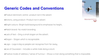 Generic Codes and Conventions
●Product dominant, centre- product not in the advert.
●Actions, using product- Product not in advert.
●Bright colours- Bright bold background to emphasise his height,
●Match brand- No match branding.
●Lack of text – Only a small slogan on the advert.
●Slogan – Slogan which is recognisable.
●Logo – Logo is big so people can recognise from far away.
●Use of Caucasian – Includes a white male doing a stunt.
●Positive mode of address / sense of humour – Shows a man doing something that is impossible.
 