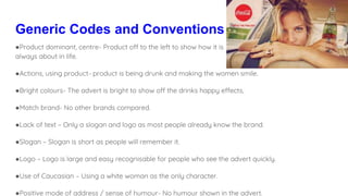 Generic Codes and Conventions
●Product dominant, centre- Product off to the left to show how it is
always about in life.
●Actions, using product- product is being drunk and making the women smile.
●Bright colours- The advert is bright to show off the drinks happy effects,
●Match brand- No other brands compared.
●Lack of text – Only a slogan and logo as most people already know the brand.
●Slogan – Slogan is short as people will remember it.
●Logo – Logo is large and easy recognisable for people who see the advert quickly.
●Use of Caucasian – Using a white woman as the only character.
●Positive mode of address / sense of humour- No humour shown in the advert.
 