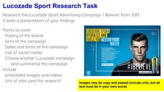 Lucozade Sport Research Task
Research the Lucozade Sport Advertising Campaign ‘I Believe’ from 2013
Create a presentation of your findings
Images may be copy and pasted (include urls), but all
text must be in your own words
Points to cover
History of the brand
Aims of the campaign
Dates and times of the campaign
Use of social media
Choose another Lucozade campaign
and summarise the campaign
Include
embedded images and videos
Urls of sites used for research
 
