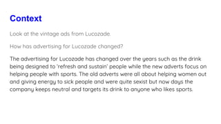 Context
Look at the vintage ads from Lucozade.
How has advertising for Lucozade changed?
The advertising for Lucozade has changed over the years such as the drink
being designed to ‘refresh and sustain’ people while the new adverts focus on
helping people with sports. The old adverts were all about helping women out
and giving energy to sick people and were quite sexist but now days the
company keeps neutral and targets its drink to anyone who likes sports.
 