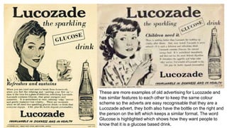 These are more examples of old advertising for Lucozade and
has similar features to each other to keep the same colour
scheme so the adverts are easy recognisable that they are a
Lucozade advert, they both also have the bottle on the right and
the person on the left which keeps a similar format. The word
Glucose is highlighted which shows how they want people to
know that it is a glucose based drink.
 