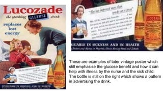 These are examples of later vintage poster which
still emphasise the glucose benefit and how it can
help with illness by the nurse and the sick child.
The bottle is still on the right which shows a pattern
in advertising the drink.
 