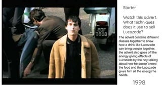 1998
Starter
Watch this advert.
What techniques
does it use to sell
Lucozade?
The advert contains different
classes together to show
how a drink like Lucozade
can bring people together,
the advert also goes off the
energy giving effects of
Lucozade by the boy talking
about how he doesn’t need
the food and the Lucozade
gives him all the energy he
needs.
 