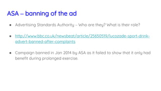 ASA – banning of the ad
● Advertising Standards Authority – Who are they? What is their role?
● http://www.bbc.co.uk/newsbeat/article/25650519/lucozade-sport-drink-
advert-banned-after-complaints
● Campaign banned in Jan 2014 by ASA as it failed to show that it only had
benefit during prolonged exercise.
 