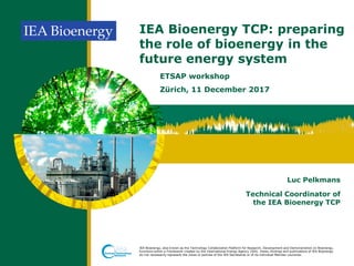 IEA Bioenergy, also known as the Technology Collaboration Platform for Research, Development and Demonstration on Bioenergy,
functions within a Framework created by the International Energy Agency (IEA). Views, findings and publications of IEA Bioenergy
do not necessarily represent the views or policies of the IEA Secretariat or of its individual Member countries.
IEA Bioenergy TCP: preparing
the role of bioenergy in the
future energy system
ETSAP workshop
Zürich, 11 December 2017
Luc Pelkmans
Technical Coordinator of
the IEA Bioenergy TCP
 