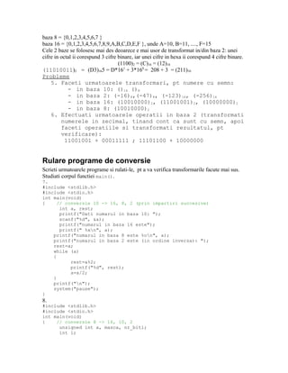 baza 8 = {0,1,2,3,4,5,6,7 }
baza 16 = {0,1,2,3,4,5,6,7,8,9,A,B,C,D,E,F }, unde A=10, B=11, ...., F=15
Cele 2 baze se folosesc mai des deoarece e mai usor de transformat in/din baza 2: unei
cifre in octal ii corespund 3 cifre binare, iar unei cifre in hexa ii corespund 4 cifre binare.
                                    (1100)2 = (C)16 = (12)10
(11010011)2 = (D3)165 = D*161 + 3*160 = 208 + 3 = (211)10
Probleme
    5. Faceti urmatoarele transformari, pt numere cu semn:
            - in baza 10: ()16 ()8
            - in baza 2: (-16)8,(-47)8, (-123)16, (-256)16
            - in baza 16: (10010000)2, (11001001)2, (10000000)2
            - in baza 8: (10010000)2
    6. Efectuati urmatoarele operatii in baza 2 (transformati
         numerele in zecimal, tinand cont ca sunt cu semn, apoi
         faceti operatiile si transformati rezultatul, pt
         verificare):
           11001001 + 00011111 ; 11101100 + 10000000


Rulare programe de conversie
Scrieti urmatoarele programe si rulati-le, pt a va verifica transformarile facute mai sus.
Studiati corpul functiei main().
7.
#include <stdlib.h>
#include <stdio.h>
int main(void)
{     // conversie 10 -> 16, 8, 2 (prin impartiri succesive)
       int a, rest;
       printf("Dati numarul in baza 10: ");
       scanf("%d", &a);
       printf("numarul in baza 16 este");
       printf(" %xn", a);
    printf("numarul in baza 8 este %on", a);
    printf("numarul in baza 2 este (in ordine inversa): ");
    rest=a;
    while (a)
    {
           rest=a%2;
           printf("%d", rest);
           a=a/2;
    }
    printf("n");
    system("pause");
}
8.
#include <stdlib.h>
#include <stdio.h>
int main(void)
{    // conversie 8 -> 16, 10, 2
      unsigned int a, masca, nr_biti;
      int i;
 