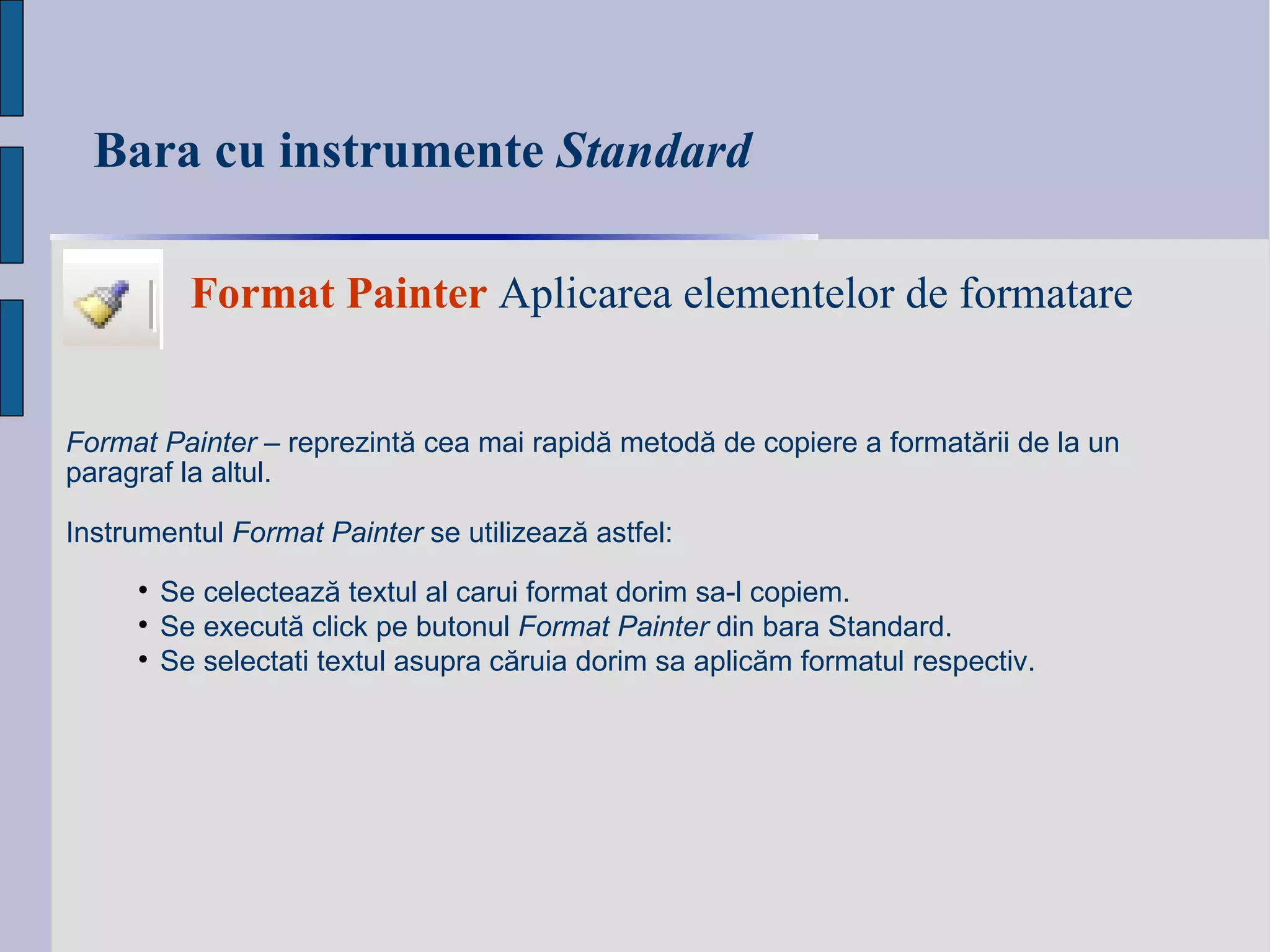 Bara cu instrumente  Standard Format   Painter  Aplicarea elementelor de formatare Format Painter  – reprezint ă  cea mai rapid ă  metod ă  de copiere a format ă rii de la un paragraf la altul.  Instrumentul  Format Painter  se utilizeaz ă  astfel: Se c elect ează te xtul al carui format dori m  sa-l copi em . Se e xecut ă  click pe butonul  Format Painter  din bara Standard. Se s electati textul asupra c ă ruia dori m  sa aplic ăm  formatul respectiv. 