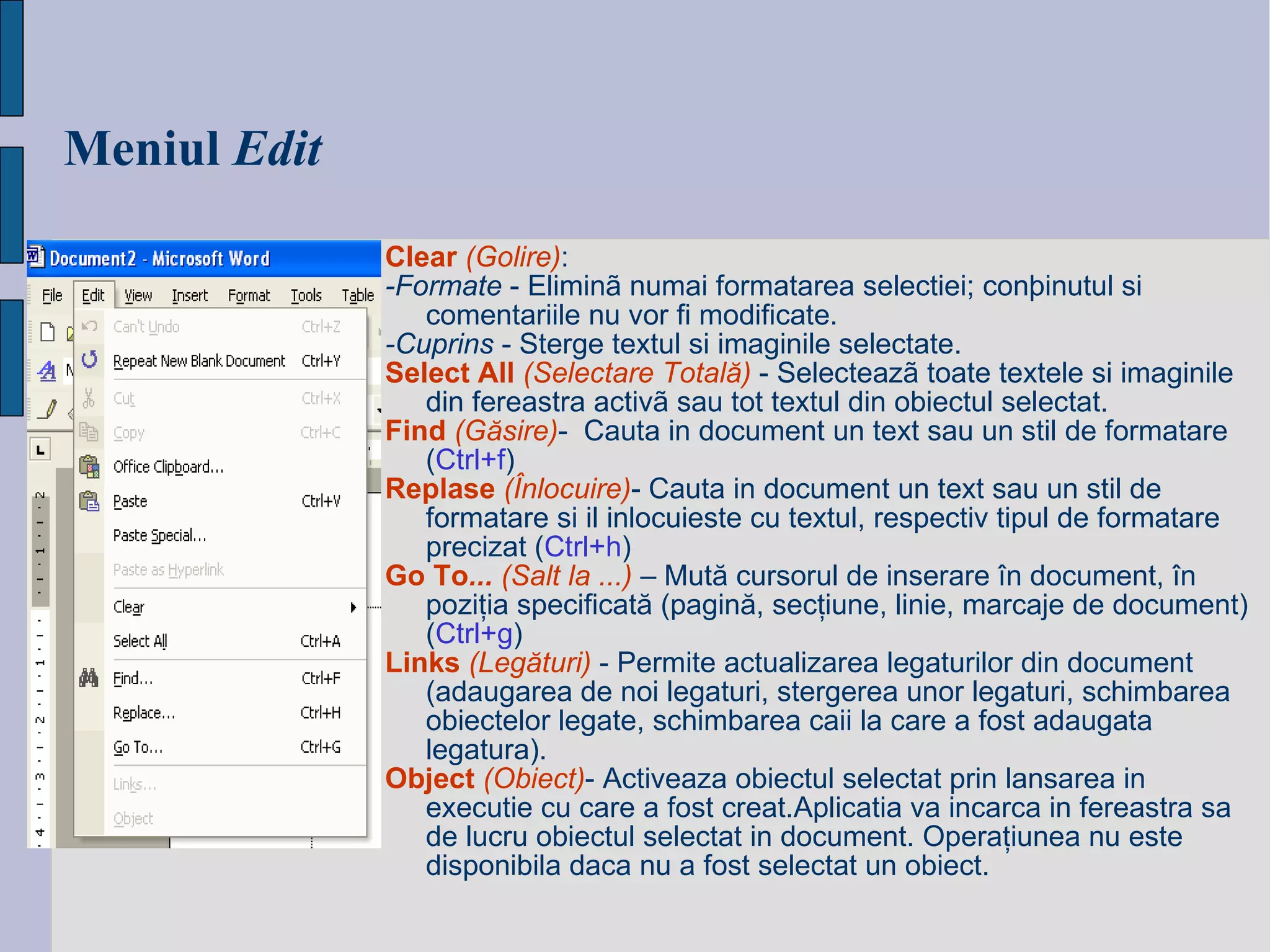 Meniul   Edit Clear   ( Golire ) : -Formate  - Eliminã numai formatarea selectiei; conþinutul si comentariile nu vor fi modificate. -Cuprins  - Sterge textul si imaginile selectate.  Select All  (Selectare Totală)   - Selecteazã toate textele si imaginile din fereastra activã sau tot textul din obiectul selectat. Find  (Găsire) -  Cauta in document un text sau un stil de formatare   ( Ctrl+ f ) Replase  (Înlocuire) -  Cauta in document un text sau un stil de formatare si il inlocuieste cu textul, respectiv tipul de formatare precizat   ( Ctrl+ h ) Go   To ...  (Salt la ...)  –  Mut ă  cursorul de inserare  î n document,  î n pozi ţ ia specificat ă  (pagin ă , sec ţ iune, linie, marcaje de document)   ( Ctrl+ g ) Links   (Legături)  -  Permite actualizarea legaturilor din document (adaugarea de noi legaturi, stergerea unor legaturi, schimbarea obiectelor legate, schimbarea caii la care a fost adaugata legatura).   Object   (Obiect) -  Activeaza obiectul selectat prin lansarea in executie cu care a fost creat.Aplicatia va incarca in fereastra sa de lucru obiectul selectat in document.  O pera ţ iunea nu este disponibila daca nu a fost selectat un obiect.   