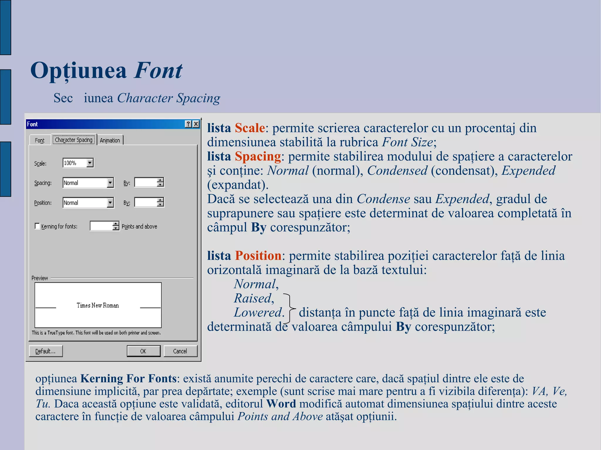 Opţiunea   Fo nt Secțiunea  Character Spacing lista   Scale : permite scrierea caracterelor cu un procentaj din dimensiunea stabilită la rubrica  Font Size ; lista   Spacing : permite stabilirea modului de spaţiere a caracterelor şi conţine:  Normal  (normal),  Condensed  (condensat),  Expended  (expandat).  Dacă se selectează una din  Condense  sau  Expended , gradul de suprapunere sau spaţiere este determinat de valoarea completată în câmpul  By  corespunzător; lista   Position : permite stabilirea poziţiei caracterelor faţă de linia orizontală imaginară de la bază textului: Normal ,  Raised ,  Lowered .  distanţa în puncte faţă de linia imaginară este determinată de valoarea câmpului  By  corespunzător; opţiunea  Kerning For Fonts : există anumite perechi de caractere care, dacă spaţiul dintre ele este de dimensiune implicită, par prea depărtate; exemple (sunt scrise mai mare pentru a fi vizibila diferenţa):  VA, Ve, Tu.  Daca această opţiune este validată, editorul  Word  modifică automat dimensiunea spaţiului dintre aceste caractere în funcţie de valoarea câmpului  Points and Above  atăşat opţiunii.  