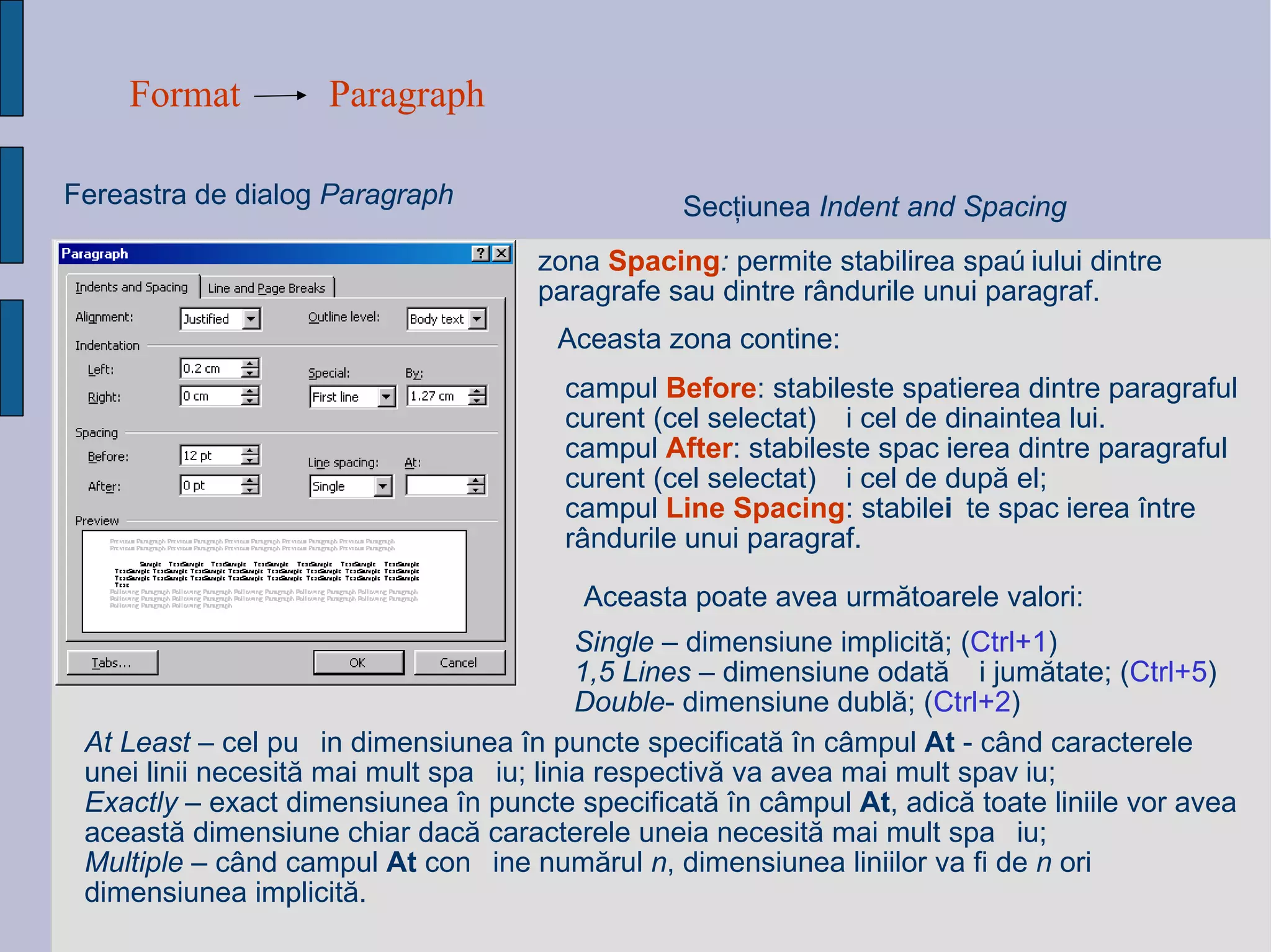 Format Paragraph Fereastra de dialog  Paragraph Sec ţ iunea  Indent and Spacing zona  Spacing :  permite stabilirea spațiului dintre paragrafe sau dintre rândurile unui paragraf.  Aceasta zona contine: campul  Before : stabileste spatierea dintre paragraful curent (cel selectat) și cel de dinaintea lui. campul  After : stabileste spațierea dintre paragraful curent (cel selectat) și cel de după el; campul  Line Spacing : stabilește spațierea între rândurile unui paragraf. Aceasta poate avea urm ă toarele valori:   At Least  – cel pu ț in dimensiunea  î n puncte specificat ă   î n c â mpul  At   - c â nd caracterele  unei linii necesit ă  mai mult spa ț iu; linia respectiv ă  va avea mai mult spa ț iu; Exactly  – exact dimensiunea  î n puncte specificat ă   î n c â mpul  At , adic ă  toate liniile vor avea aceast ă  dimensiune chiar dac ă  caracterele uneia necesit ă  mai mult spa ț iu; Multiple  – c â nd campul  At  con ț ine num ă rul  n , dimen s iunea liniilor va fi de  n  ori dimensiunea implicit ă . Single  – dimensiune implicit ă ;  ( Ctrl+1 ) 1,5 Lines  – dimensiune odat ă   ș i jum ă tate;  ( Ctrl+5 ) Double - dimensiune dubl ă ;  ( Ctrl+2 ) 