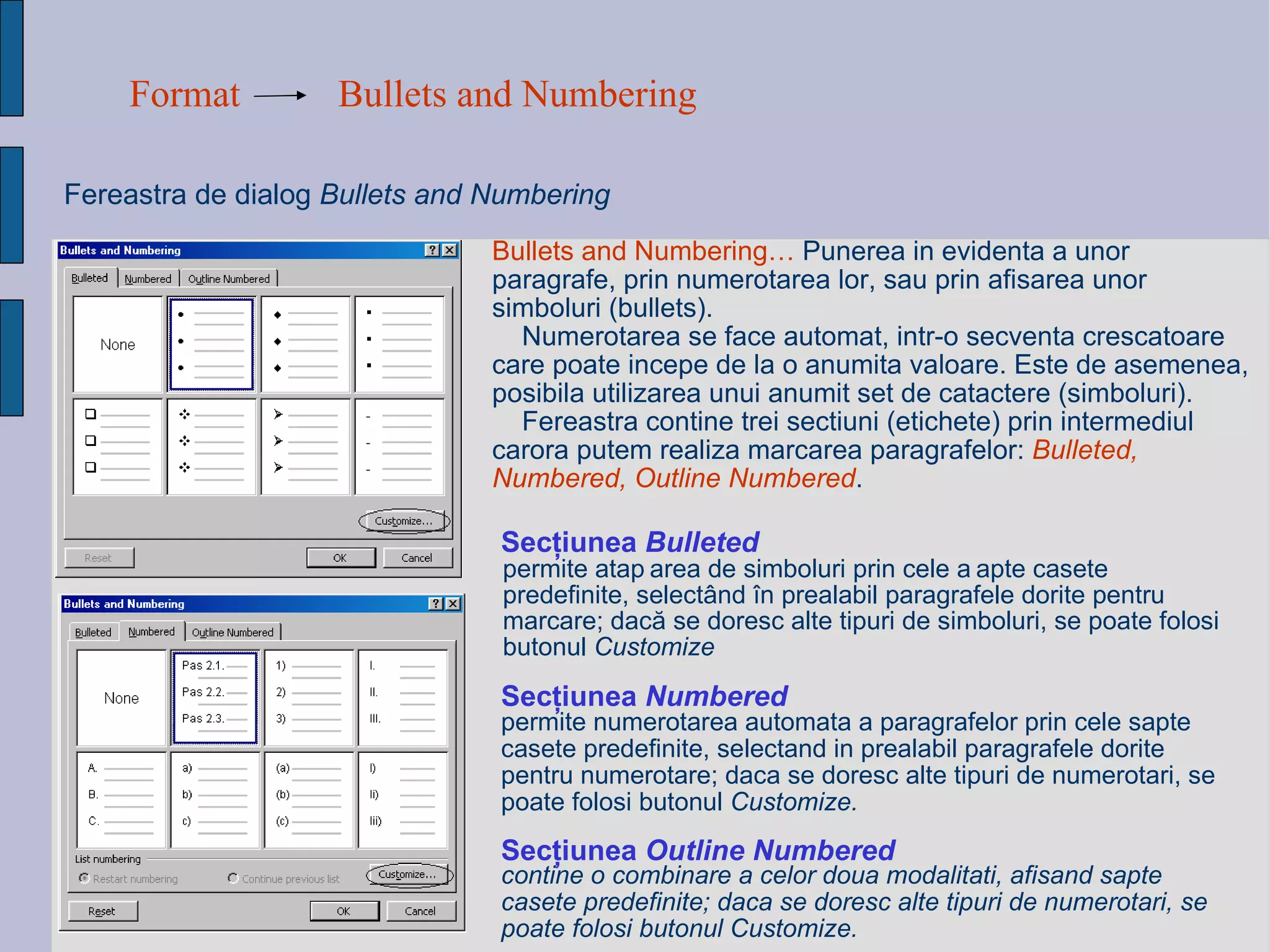 Format Bullets and Numbering Fereastra de dialog  Bullets and Numbering Sec ţ iunea  Bulleted Bullets and Numbering…   Punerea  in evidenta a unor paragrafe, prin numerotarea lor, sau prin afisarea unor simboluri (bullets).  Numerotarea se face automat, intr-o secventa crescatoare care poate incepe de la o anumita valoare. Este de asemenea, posibila utilizarea unui anumit set de catactere (simboluri). Fereastra contine trei sectiuni (etichete) prin intermediul carora putem realiza marcarea paragrafelor:  Bulleted, Numbered, Outline Numbered . permite ata ș area de simboluri prin cele  ș apte casete predefinite, select â nd  î n prealabil paragrafele dorite pentru marcare; dac ă  se doresc alte tipuri de simboluri, se poate folosi butonul  Customize permite numerotarea automata a paragrafelor prin cele sapte casete predefinite, selectand in prealabil paragrafele dorite pentru numerotare; daca se doresc alte tipuri de numerotari, se poate folosi butonul  Customize. Sec ţ iunea  Numbered contine o combinare a celor doua modalitati, afisand sapte casete predefinite; daca se doresc alte tipuri de numerotari, se poate folosi butonul Customize.   Sec ţ iunea  Outline Numbered   
