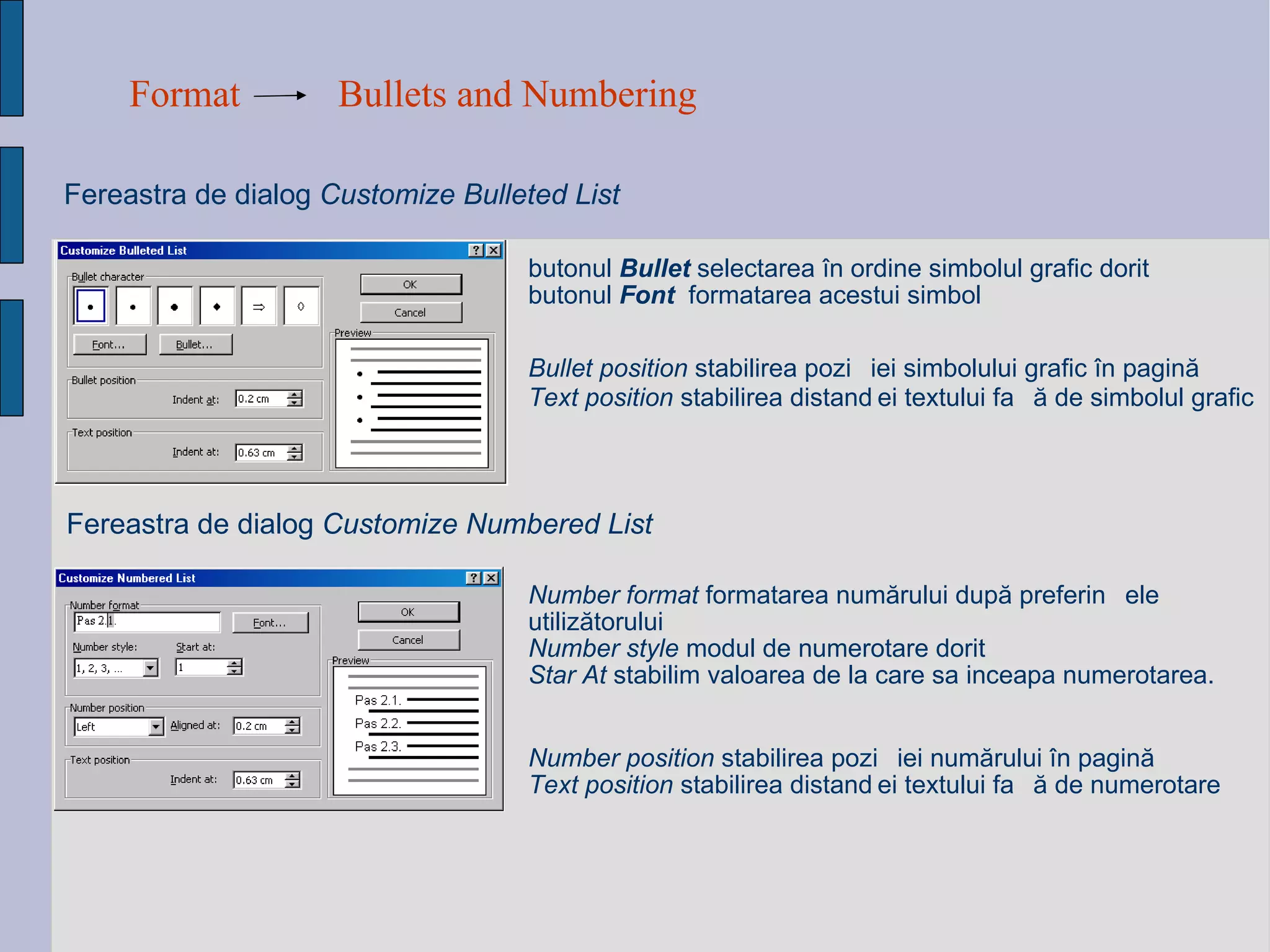 Format Bullets and Numbering Fereastra de dialog  Customize Bulleted List Bullet position  stabili rea  pozi ț i ei  simbolului grafic  î n pagin ă Text position  stabili rea   distan ței  textului fa ță  de simbolul grafic   Fereastra de dialog  Customize Numbered List Number  position  stabili rea  pozi ț i ei   numărului î n pagin ă Text position  stabili rea   distan ței  textului fa ță  de  numerotare Number format  formatarea num ă rului dup ă  preferin ț ele utiliz ă torului   Number style   modul de numerotare dorit Star At  stabilim valoarea de la care sa inceapa numerotarea. butonul   Bullet  selecta rea   î n ordine simbolul grafic dorit  butonul   Font   formatarea acestui  simbol 