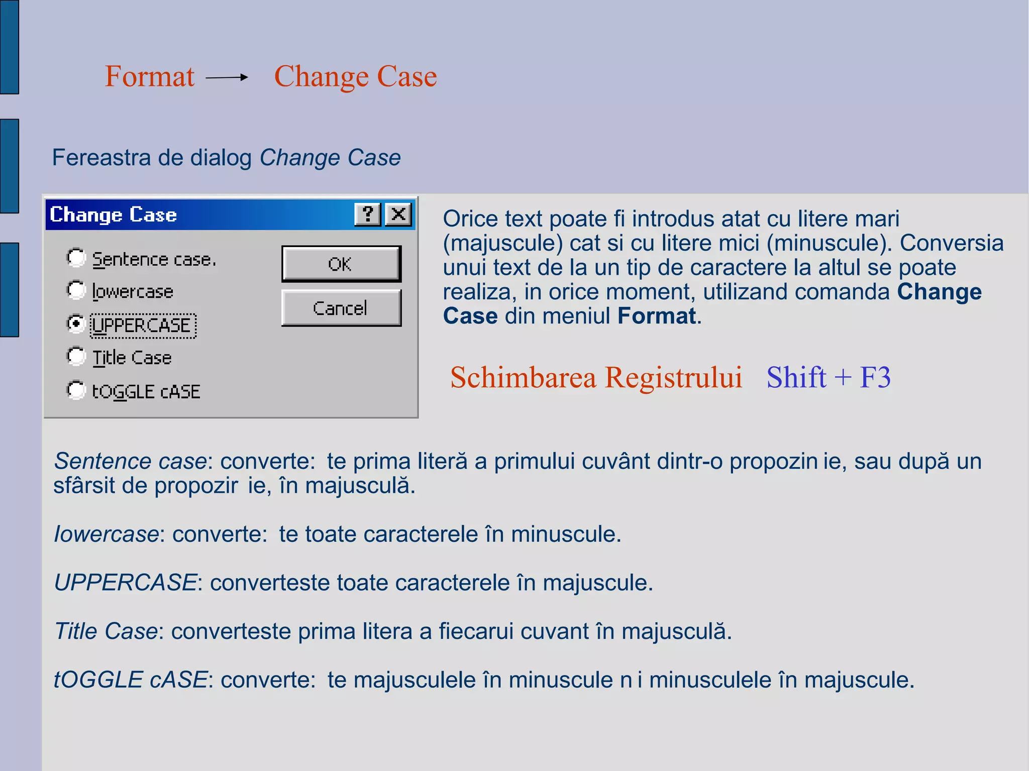 Format Change Case Fereastra de dialog  Change Case Orice text poate fi introdus atat cu litere mari (majuscule) cat si cu litere mici (minuscule). Conversia unui text de la un tip de caractere la altul se poate realiza, in orice moment, utilizand comanda  Change Case  din meniul  Format .  Sentence case : converte ș te prima liter ă  a primului cuv â nt dintr-o propozi ț ie, sau dup ă  un sf â rsit de propozi ț ie,  î n majuscul ă . Iowercase : converte ș te toate caracterele  î n minuscule. UPPERCASE : converteste toate caracterele  î n majuscule. Title Case : converteste prima litera a fiecarui cuvant  î n majuscul ă . tOGGLE cASE : converte ș te majusculele  î n minuscule  ș i minusculele  î n majuscule. Schimbarea Registrului  Shift + F3   