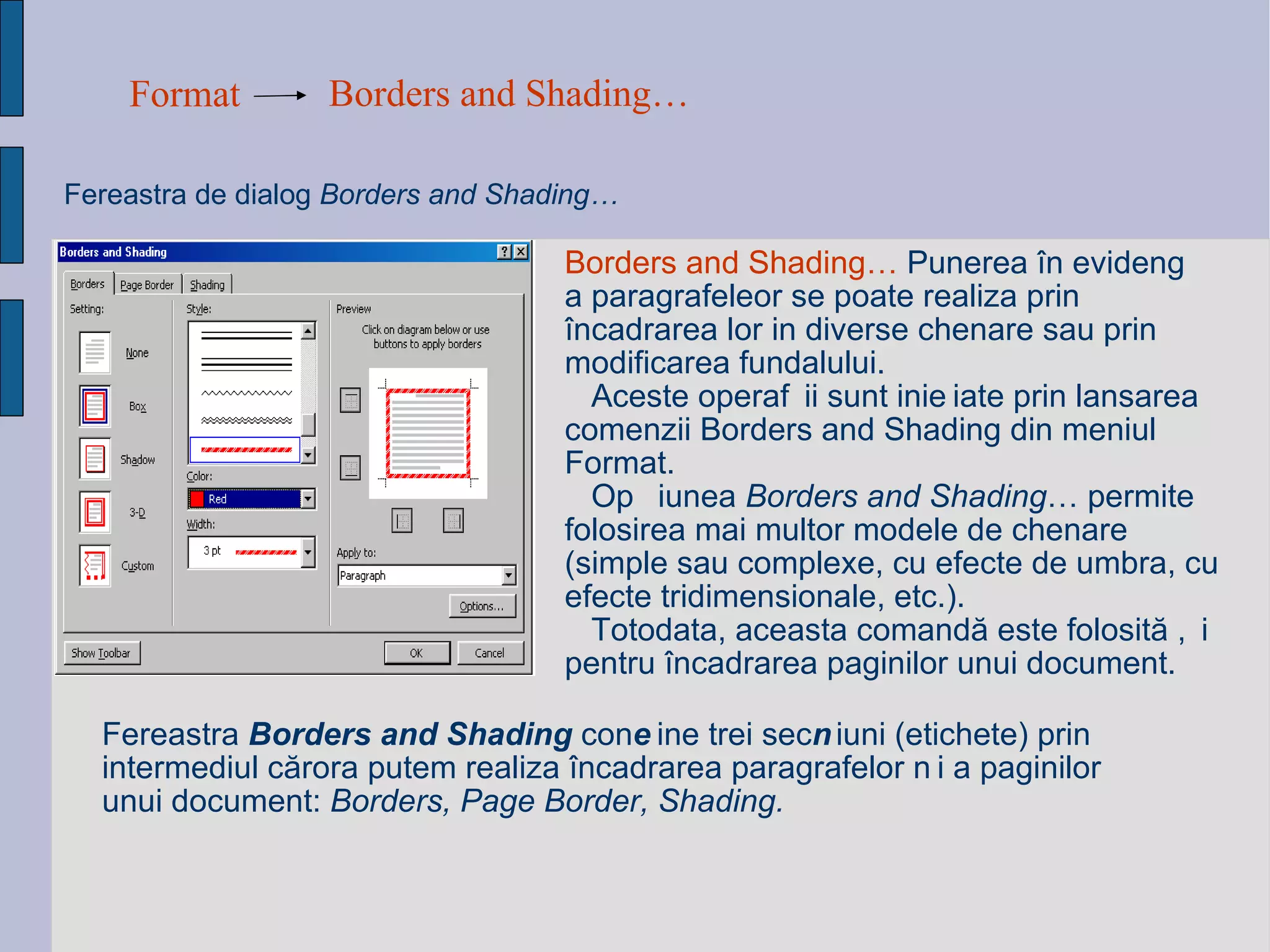 Format Borders and Shading…   Fereastra de dialog   Borders and Shading…  Borders and Shading…  Punerea în evidență a paragrafeleor se poate realiza prin încadrarea lor in diverse chenare sau prin modificarea fundalului. Aceste operații sunt inițiate prin lansarea comenzii Borders and Shading din meniul Format.  Opțiunea  Borders and Shading … permite folosirea mai multor modele de chenare (simple sau complexe, cu efecte de umbra, cu efecte tridimensionale, etc.).  Totodata, aceasta comandă este folosită și pentru încadrarea paginilor unui document. Fereastra  Borders and Shading  conține trei secțiuni (etichete) prin intermediul cărora putem realiza încadrarea paragrafelor și a paginilor unui document:  Borders, Page Border, Shading. 