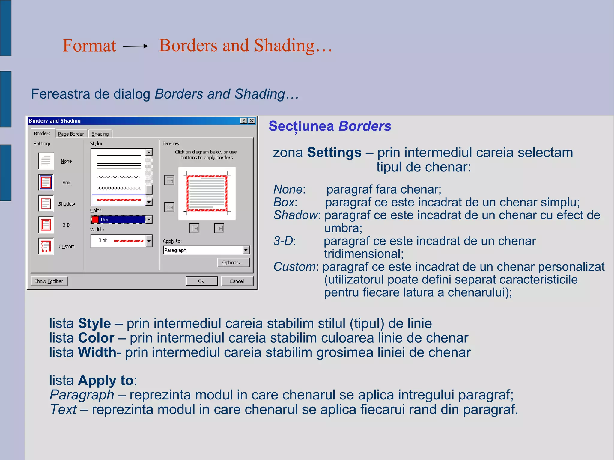Format Borders and Shading…   Fereastra de dialog   Borders and Shading…  Sec ţ iunea  Borders zona  Settings  – prin intermediul careia selectam tipul de chenar: None :  paragraf fara chenar; Box :  paragraf ce este incadrat de un chenar simplu; Shadow : paragraf ce este incadrat de un chenar cu efect de  umbra; 3-D :  paragraf ce este incadrat de un chenar tridimensional; Custom : paragraf ce este incadrat de un chenar personalizat (utilizatorul poate defini separat caracteristicile pentru fiecare latura a chenarului); lista  Style  – prin intermediul careia stabilim stilul (tipul) de linie lista  Color  – prin intermediul careia stabilim culoarea linie de chenar lista  Width - prin intermediul careia stabilim grosimea liniei de chenar list a   Apply to : Paragraph  – reprezinta modul in care chenarul se aplica intregului paragraf; Text  – reprezinta modul in care chenarul se aplica fiecarui rand din paragraf. 