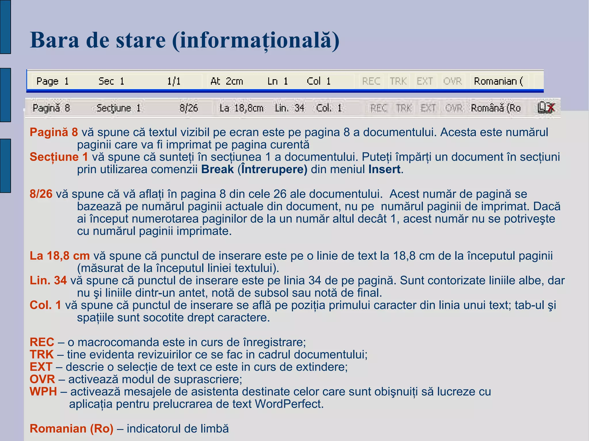 Bara de stare (informa ţională) Pagină 8   vă spune că textul vizibil pe ecran este pe pagina 8 a documentului. Acesta este numărul paginii care va fi imprimat pe pagina curentă Secţiune 1  vă spune că sunteţi în secţiunea 1 a documentului. Puteţi împărţi un document în secţiuni prin utilizarea comenzii  Break  ( Întrerupere)  din meniul  Insert . 8/26   vă spune că vă aflaţi în pagina 8 din cele 26 ale documentului.  Acest număr de pagină se bazează pe numărul paginii actuale din document, nu pe  numărul paginii de imprimat. Dacă ai început numerotarea paginilor de la un număr altul decât 1, acest număr nu se potriveşte cu numărul paginii imprimate. La 18,8 cm  vă spune că punctul de inserare este pe o linie de text la 18,8 cm de la începutul paginii (măsurat de la începutul liniei textului). Lin. 34  vă spune că punctul de inserare este pe linia 34 de pe pagină. Sunt contorizate liniile albe, dar nu şi liniile dintr-un antet, notă de subsol sau notă de final.  Col. 1  vă spune că punctul de inserare se află pe poziţia primului caracter din linia unui text; tab-ul şi spaţiile sunt socotite drept caractere. REC  – o macrocomanda este in curs de înregistrare; TRK  – tine evidenta revizuirilor ce se fac in cadrul documentului; EXT  – descrie o selecţie de text ce este in curs de extindere; OVR  – activează modul de suprascriere; WPH  – activează mesajele de asistenta destinate celor care sunt obişnuiţi să lucreze cu  aplicaţia pentru prelucrarea de text WordPerfect. Romanian   (Ro)   –   indicatorul de limbă 