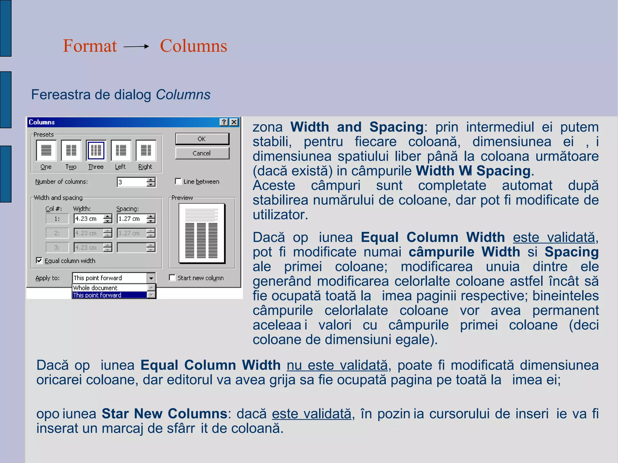 Format Columns Fereastra de dialog  Columns   zona  Width and Spacing : prin intermediul  ei  putem stabili, pentru fiecare coloan ă , dimensiunea ei  ș i dimensiunea spatiului liber p â n ă  la coloana urm ă toare (dac ă  exist ă ) in c â mpurile  Width  și  Spacing .  Aceste c â mpuri sunt completate automat dup ă  stabilirea num ă rului de coloane, dar pot fi modificate de utilizator.  op ț iunea  Star New Columns : dac ă   este validat ă ,  î n pozi ț ia cursorului de inser ț ie va fi inserat un marcaj de sf â r ș it de coloan ă . Dac ă  op ț iunea  Equal Column Width   nu este validat ă , poate fi modificat ă  dimensiunea oricarei coloane, dar editorul va avea grija sa fie ocupat ă  pagina pe toat ă  la ț imea ei; Dac ă  op ț iunea  Equal Column Width   este validat ă , pot fi modificate numai  c â mpurile Width  si  Spacing  ale primei coloane; modificarea unuia dintre ele gener â nd modificarea celorlalte coloane astfel  î nc â t s ă  fie ocupat ă  toat ă  la ț imea paginii respective; bineinteles c â mpurile celorlalate coloane vor avea permanent acelea ș i valori cu c â mpurile primei coloane (deci coloane de dim ens iuni egale).   