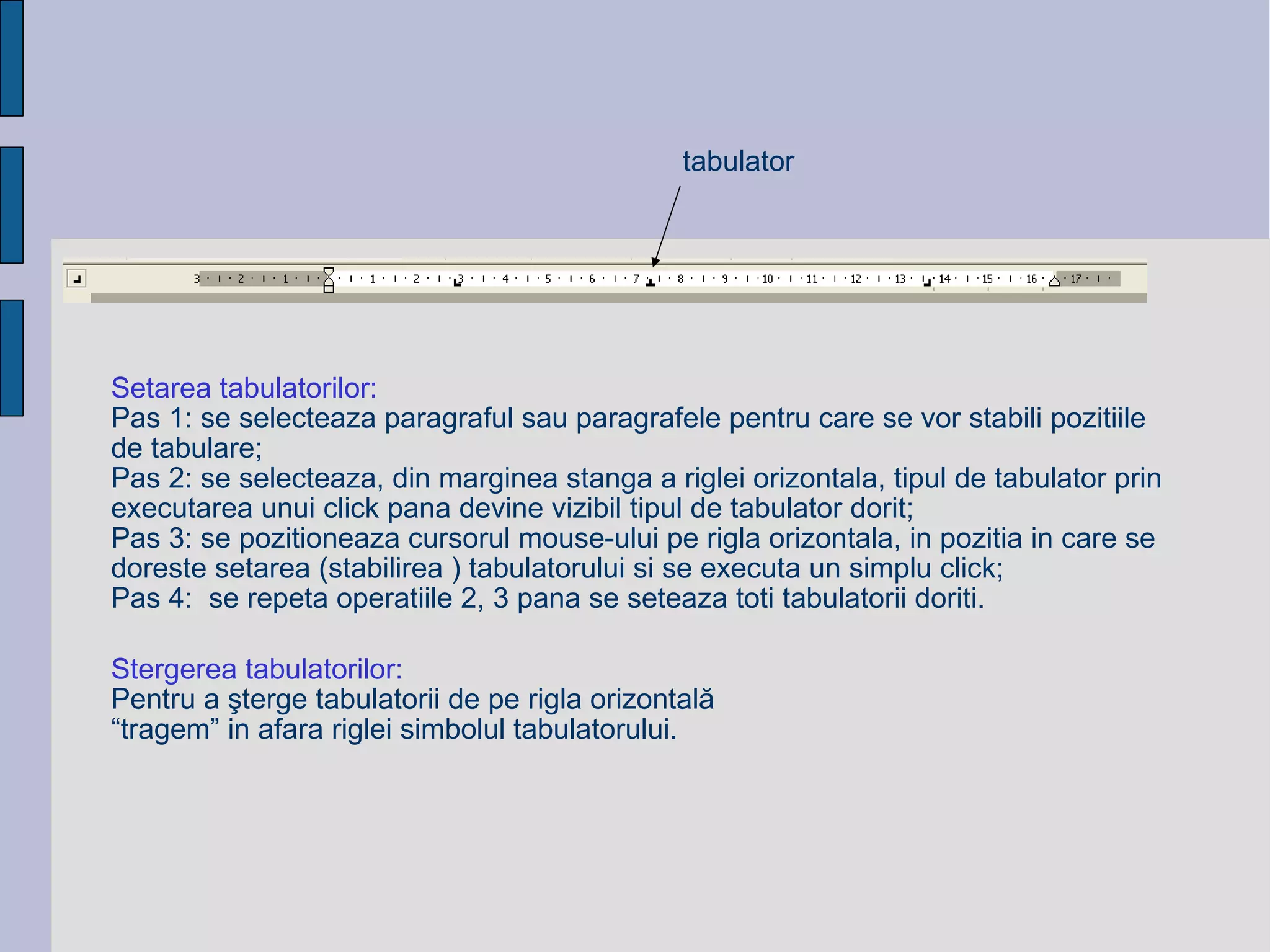 S etarea  tabulatorilor: Pas 1: se selecteaza paragraful sau paragrafele pentru care se vor stabili pozitiile de tabulare; Pas 2: se selecteaza, din marginea stanga a riglei orizontala, tipul de tabulator prin executarea unui click pana devine vizibil tipul de tabulator dorit; Pas 3: se pozitioneaza cursorul mouse-ului pe rigla orizontala, in pozitia in care se doreste setarea (stabilirea ) tabulatorului si se executa un simplu click; Pas 4:  se repeta operatiile 2, 3 pana se seteaza toti tabulatorii doriti. Stergerea tabulatorilor: Pentru a şterge tabulatorii de pe rigla orizontală  “trag em ” in afara riglei simbolul tabulatorului. tabulator 