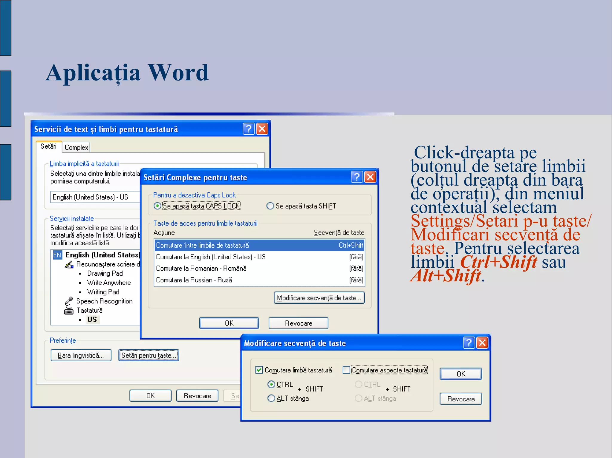 Aplicaţia Word Click-dreapta pe b utonul de setare  limbi i (colţul dreapta din bara de operaţii) , din meniul contextual selectam  Settings/Setari p-u taste/Modificari se c ven ţă  de taste . Pentru selectarea limbii  Ctrl+Shift  sau  Alt+Shift . 