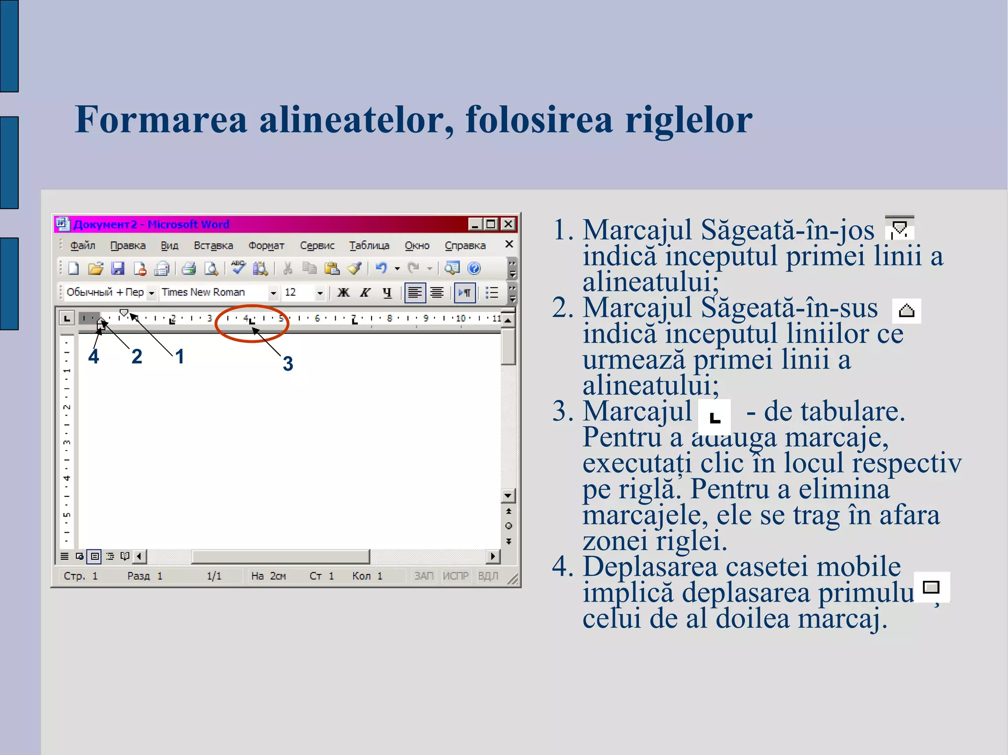 Formarea alineatelor, folosirea riglelor 1.  Marcajul S ăgeată-în-jos  indică inceputul primei linii a alineatului; 2.  Marcajul S ăgeată-în-sus  indică inceputul liniilor ce urmează primei linii a alineatului; 3.  Marcajul   - de tabulare.  Pentru a adăuga marcaje, executaţi clic în locul respectiv pe riglă. Pentru a elimina marcajele, ele se trag în afara zonei riglei. 4. Deplasarea casetei mobile  implică deplasarea primului şi celui de al doilea marcaj. 1 2 3 4 