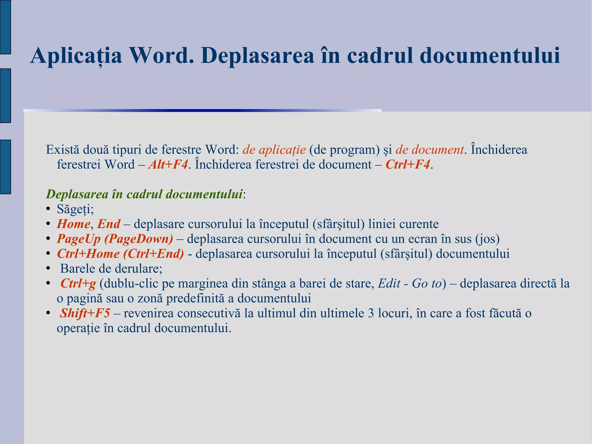 Aplicaţia Word. Deplasarea în cadrul documentului   Există două tipuri de ferestre Word :  de aplicaţie  (de program) şi  de document . Închiderea ferestrei Word –  Alt+F4 . Închiderea ferestrei de document –  Ctrl+F4 .  Deplasarea în cadrul documentului : Săgeţi; Home ,  End   – d eplasare cursorului la începutul (sfârşitul) liniei curente PageUp (PageDown)  – d eplasarea cursorului în document cu un ecran în sus (jos) Ctrl+Home (Ctrl+End)  - deplasarea cursorului la  î nceputul  (sfârşitul) documentului Barele de derulare; Ctrl+g  (dublu-clic pe marginea din stânga a barei de stare,  Edit - Go to ) – deplasarea directă la o pagină sau o zonă predefinită a documentului  Shift+F5  – revenirea consecutivă la ultimul din ultimele 3 locuri, în care a fost făcută o operaţie în cadrul documentului. 
