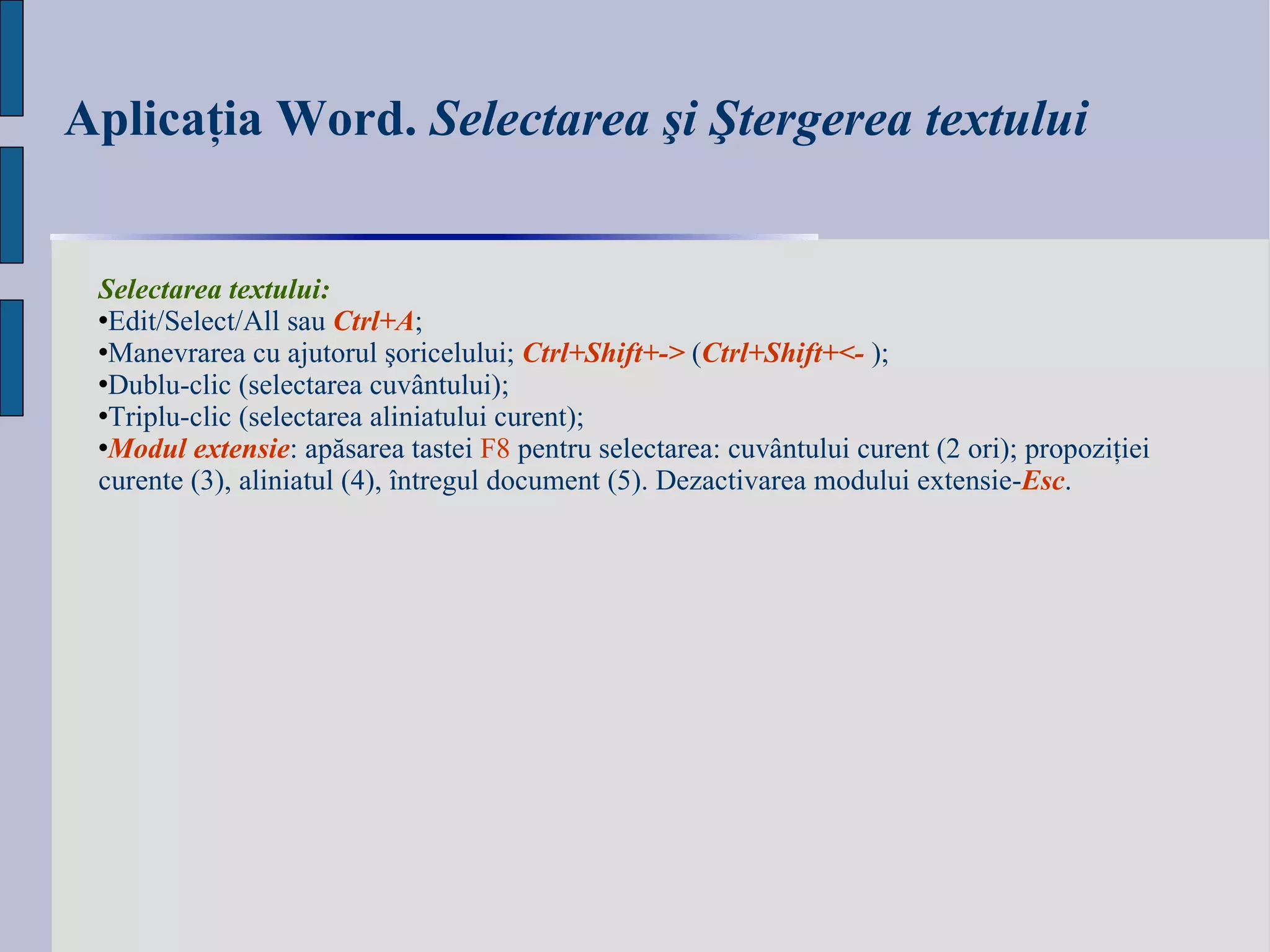 Aplicaţia Word.  Selectarea şi Ştergerea textului Selectarea textului:  Edit / Select / All  sau  Ctrl+A ; Manevrarea cu ajutorul şoricelului;   Ctrl+Shift+- >  ( Ctrl+Shift+ < -  ); Dublu-clic   (selectarea  cuvântului ); Triplu-clic (selectarea  aliniatului curent ) ; Modul extensie : apăsarea tastei  F8  pentru selectarea: cuvântului curent (2 ori); propoziţiei curente (3), aliniatul (4), întregul document (5). Dezactivarea modului extensie- Esc . 