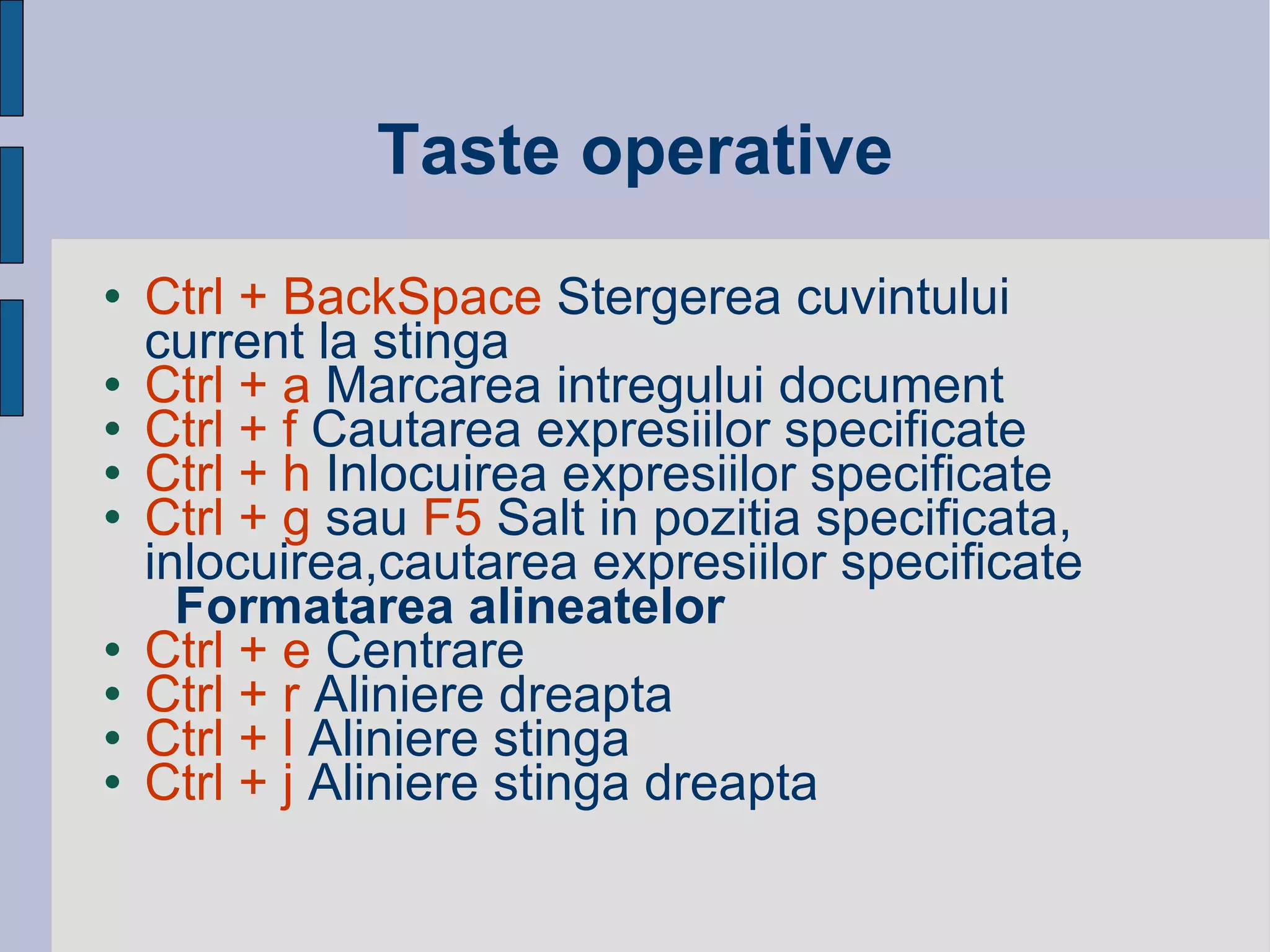 Taste operative Ctrl + BackSpace  Stergerea cuvintului current la stinga Ctrl + a  Marcarea intregului document  Ctrl + f  Cautarea expresiilor specificate Ctrl + h  Inlocuirea expresiilor specificate Ctrl + g  sau  F5  Salt in pozitia specificata, inlocuirea, cautarea expresiilor specificate Formatarea alineatelor Ctrl + e  Centrare Ctrl + r  Aliniere dreapta  Ctrl + l  Aliniere stinga Ctrl + j  Aliniere stinga dreapta 